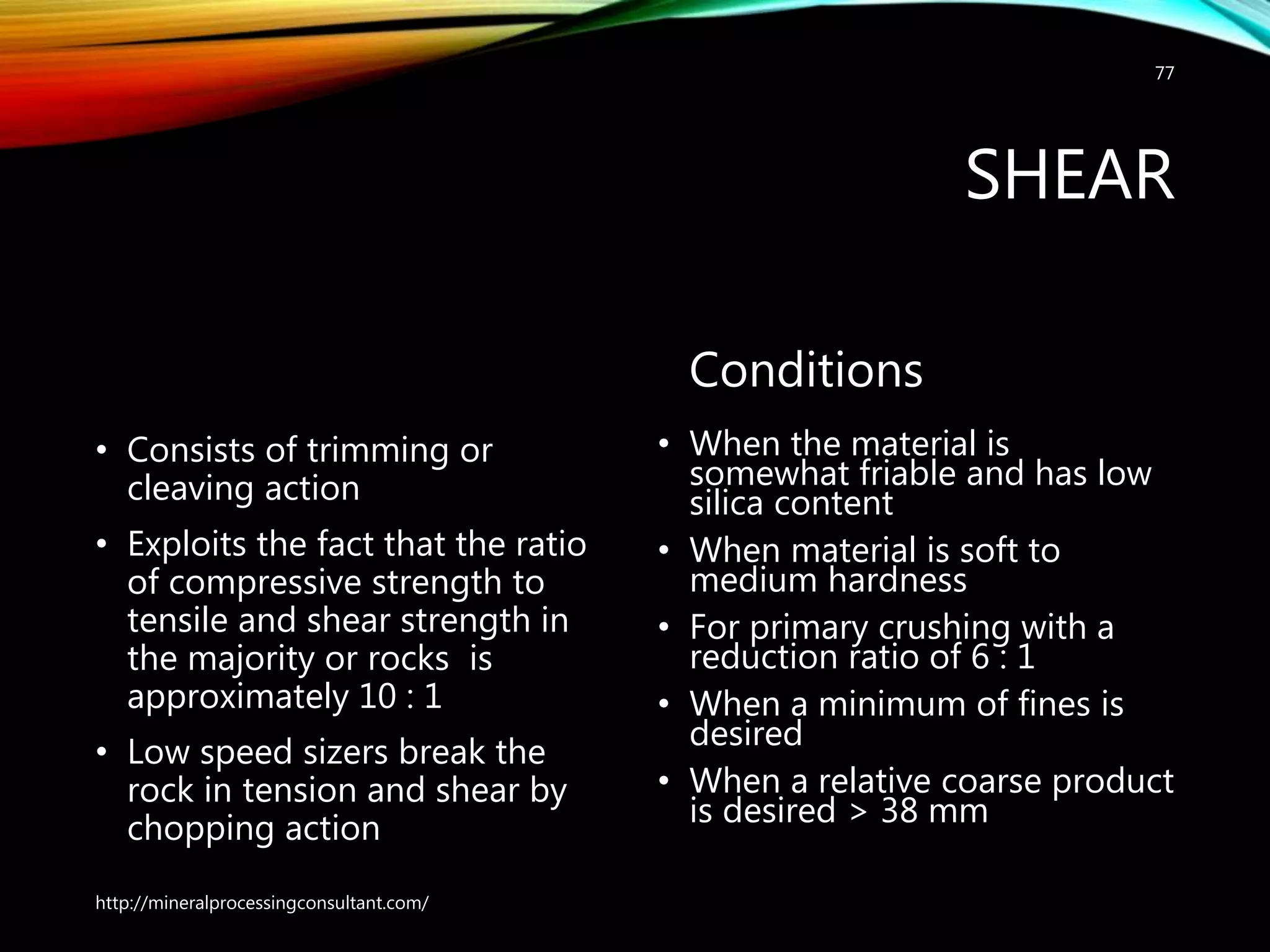 SHEAR
• Consists of trimming or
cleaving action
• Exploits the fact that the ratio
of compressive strength to
tensile and shear strength in
the majority or rocks is
approximately 10 : 1
• Low speed sizers break the
rock in tension and shear by
chopping action
Conditions
• When the material is
somewhat friable and has low
silica content
• When material is soft to
medium hardness
• For primary crushing with a
reduction ratio of 6 : 1
• When a minimum of fines is
desired
• When a relative coarse product
is desired > 38 mm
http://mineralprocessingconsultant.com/
77
 