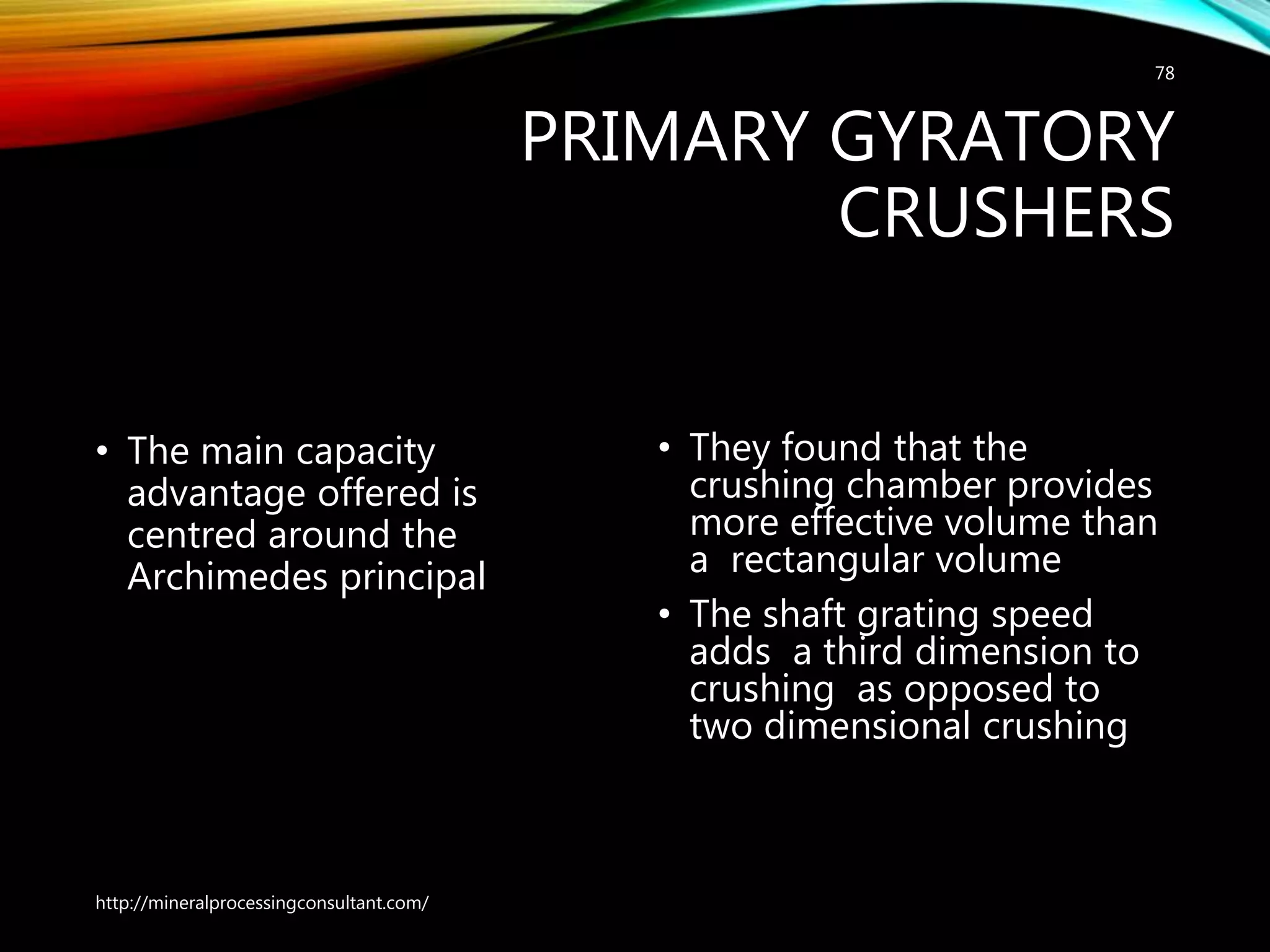 PRIMARY GYRATORY
CRUSHERS
• The main capacity
advantage offered is
centred around the
Archimedes principal
• They found that the
crushing chamber provides
more effective volume than
a rectangular volume
• The shaft grating speed
adds a third dimension to
crushing as opposed to
two dimensional crushing
http://mineralprocessingconsultant.com/
78
 