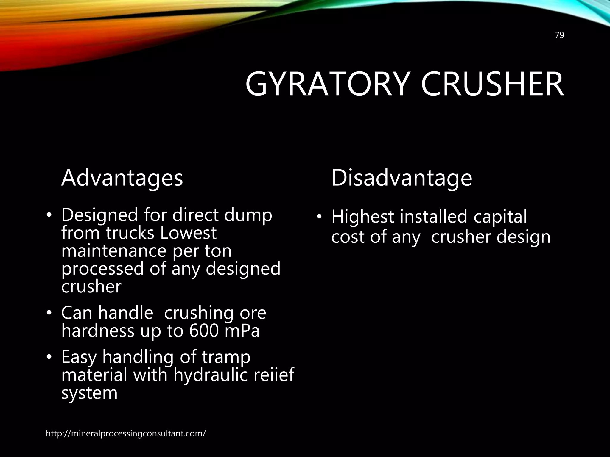 GYRATORY CRUSHER
Advantages
• Designed for direct dump
from trucks Lowest
maintenance per ton
processed of any designed
crusher
• Can handle crushing ore
hardness up to 600 mPa
• Easy handling of tramp
material with hydraulic reiief
system
Disadvantage
• Highest installed capital
cost of any crusher design
http://mineralprocessingconsultant.com/
79
 