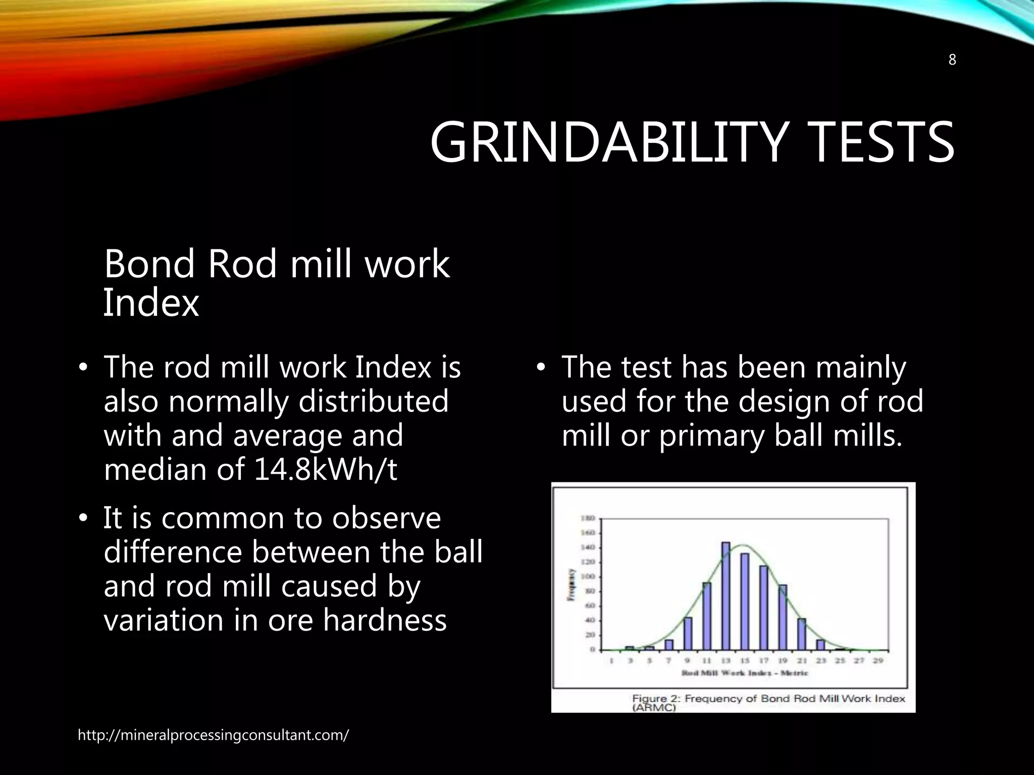 GRINDABILITY TESTS
Bond Rod mill work
Index
• The rod mill work Index is
also normally distributed
with and average and
median of 14.8kWh/t
• It is common to observe
difference between the ball
and rod mill caused by
variation in ore hardness
• The test has been mainly
used for the design of rod
mill or primary ball mills.
http://mineralprocessingconsultant.com/
8
 