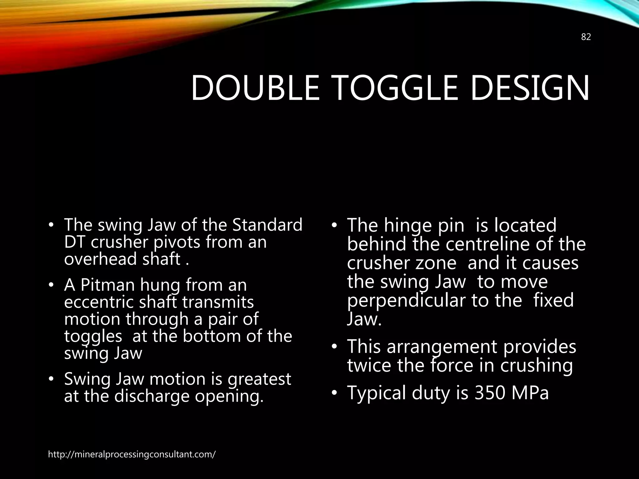 DOUBLE TOGGLE DESIGN
• The swing Jaw of the Standard
DT crusher pivots from an
overhead shaft .
• A Pitman hung from an
eccentric shaft transmits
motion through a pair of
toggles at the bottom of the
swing Jaw
• Swing Jaw motion is greatest
at the discharge opening.
• The hinge pin is located
behind the centreline of the
crusher zone and it causes
the swing Jaw to move
perpendicular to the fixed
Jaw.
• This arrangement provides
twice the force in crushing
• Typical duty is 350 MPa
http://mineralprocessingconsultant.com/
82
 
