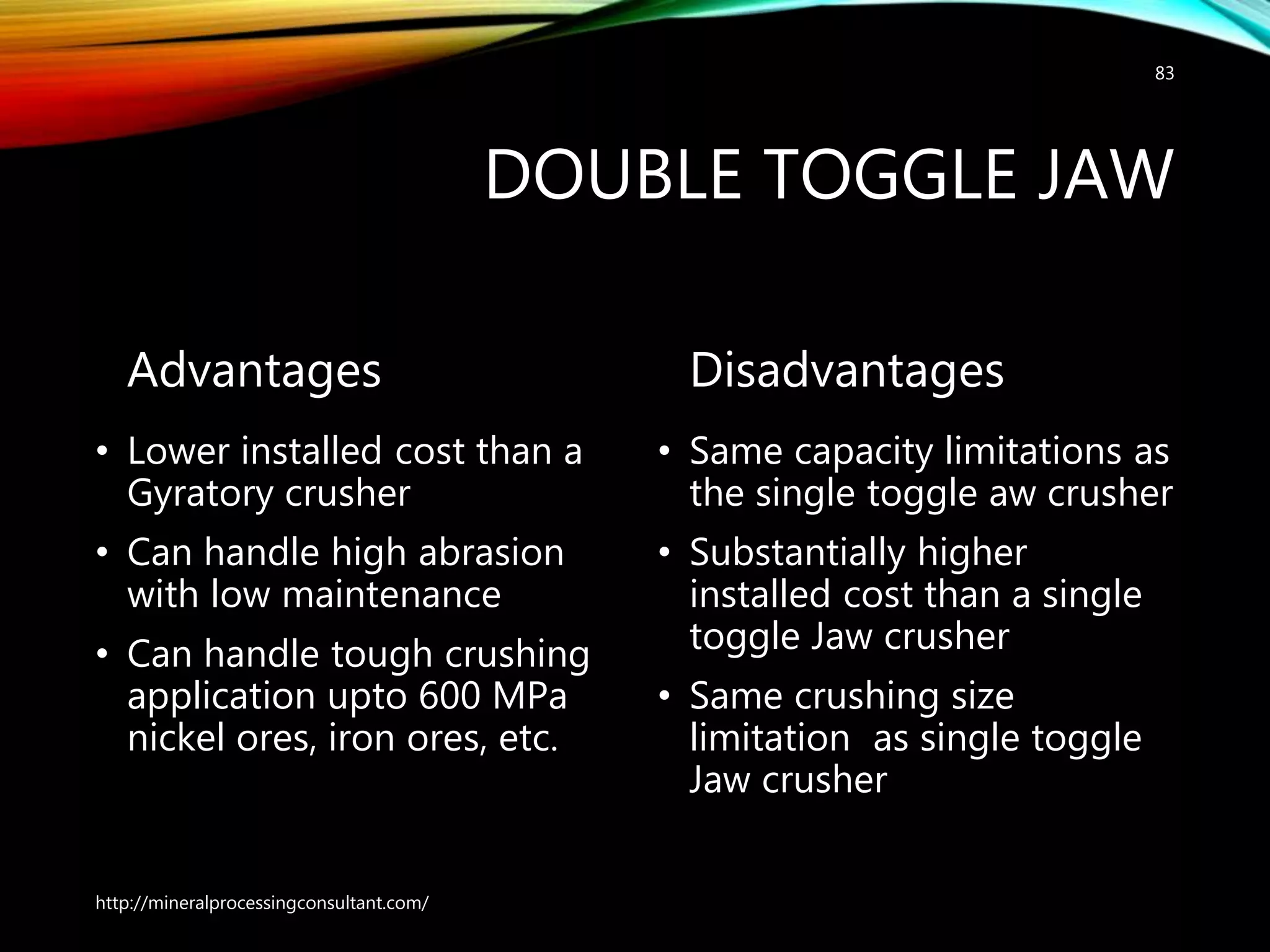 DOUBLE TOGGLE JAW
Advantages
• Lower installed cost than a
Gyratory crusher
• Can handle high abrasion
with low maintenance
• Can handle tough crushing
application upto 600 MPa
nickel ores, iron ores, etc.
Disadvantages
• Same capacity limitations as
the single toggle aw crusher
• Substantially higher
installed cost than a single
toggle Jaw crusher
• Same crushing size
limitation as single toggle
Jaw crusher
http://mineralprocessingconsultant.com/
83
 