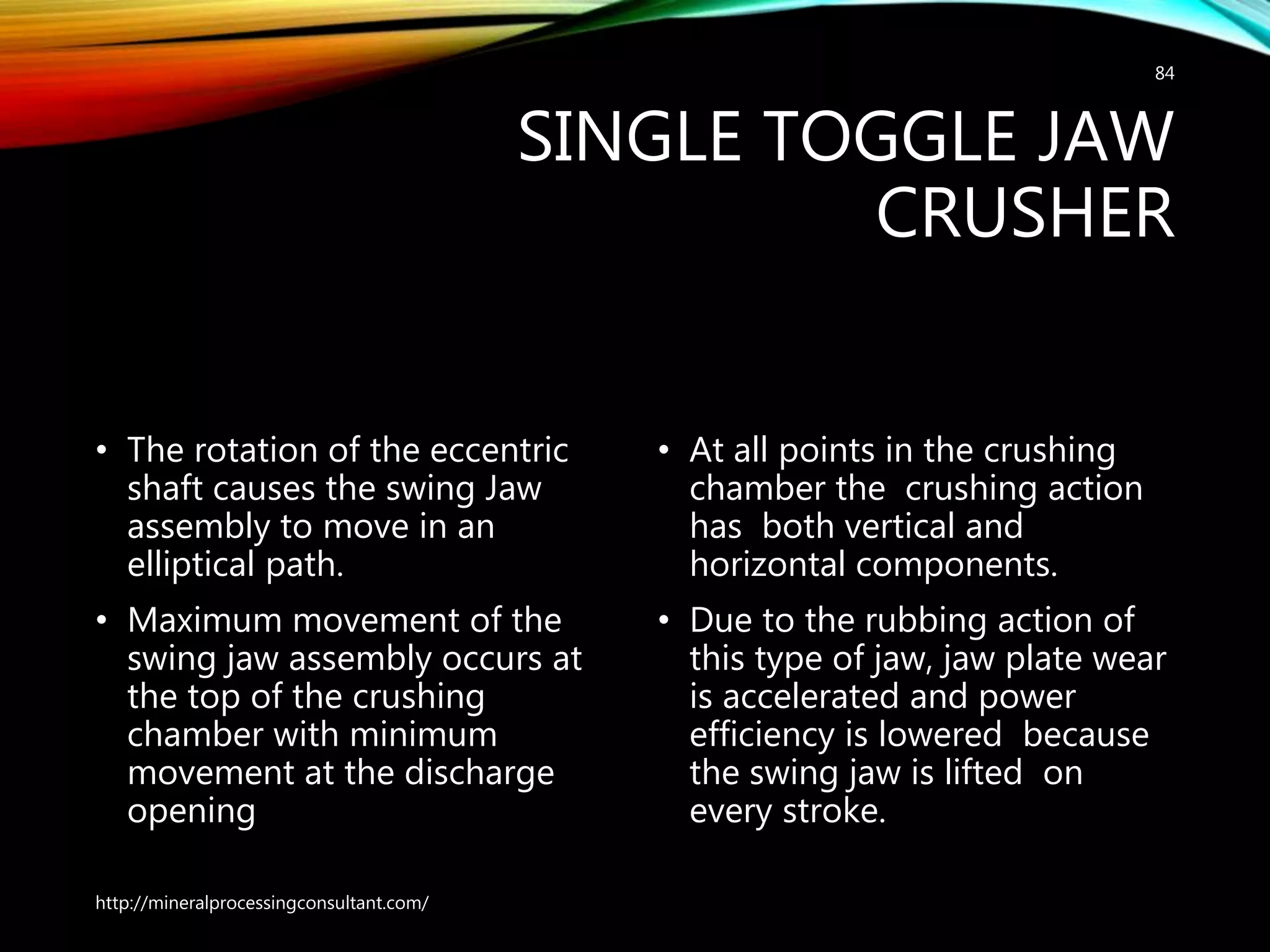 SINGLE TOGGLE JAW
CRUSHER
• The rotation of the eccentric
shaft causes the swing Jaw
assembly to move in an
elliptical path.
• Maximum movement of the
swing jaw assembly occurs at
the top of the crushing
chamber with minimum
movement at the discharge
opening
• At all points in the crushing
chamber the crushing action
has both vertical and
horizontal components.
• Due to the rubbing action of
this type of jaw, jaw plate wear
is accelerated and power
efficiency is lowered because
the swing jaw is lifted on
every stroke.
http://mineralprocessingconsultant.com/
84
 