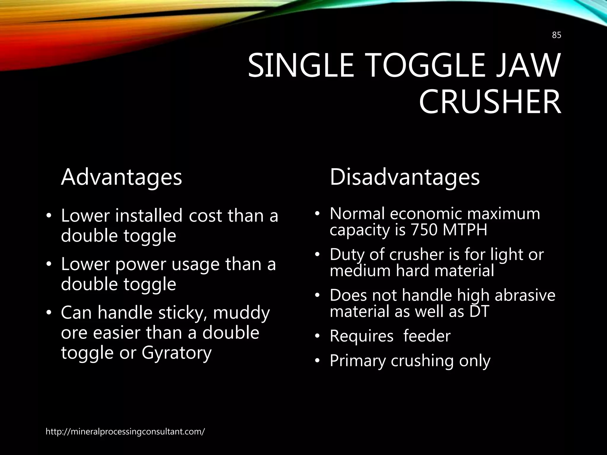 SINGLE TOGGLE JAW
CRUSHER
Advantages
• Lower installed cost than a
double toggle
• Lower power usage than a
double toggle
• Can handle sticky, muddy
ore easier than a double
toggle or Gyratory
Disadvantages
• Normal economic maximum
capacity is 750 MTPH
• Duty of crusher is for light or
medium hard material
• Does not handle high abrasive
material as well as DT
• Requires feeder
• Primary crushing only
http://mineralprocessingconsultant.com/
85
 