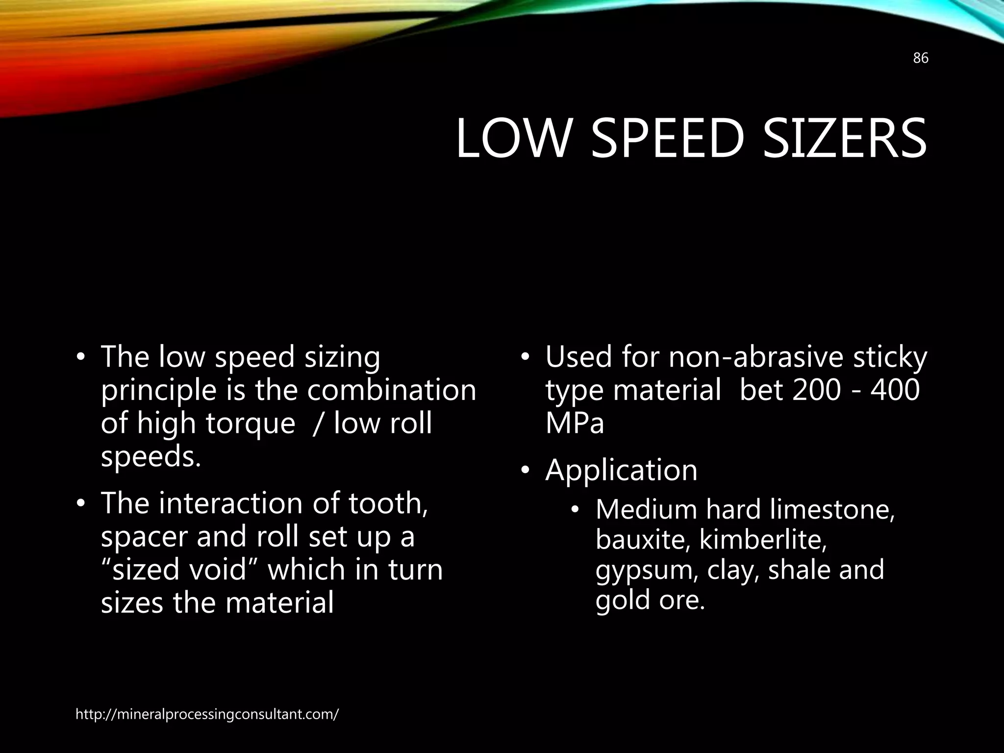 LOW SPEED SIZERS
• The low speed sizing
principle is the combination
of high torque / low roll
speeds.
• The interaction of tooth,
spacer and roll set up a
“sized void” which in turn
sizes the material
• Used for non-abrasive sticky
type material bet 200 - 400
MPa
• Application
• Medium hard limestone,
bauxite, kimberlite,
gypsum, clay, shale and
gold ore.
http://mineralprocessingconsultant.com/
86
 
