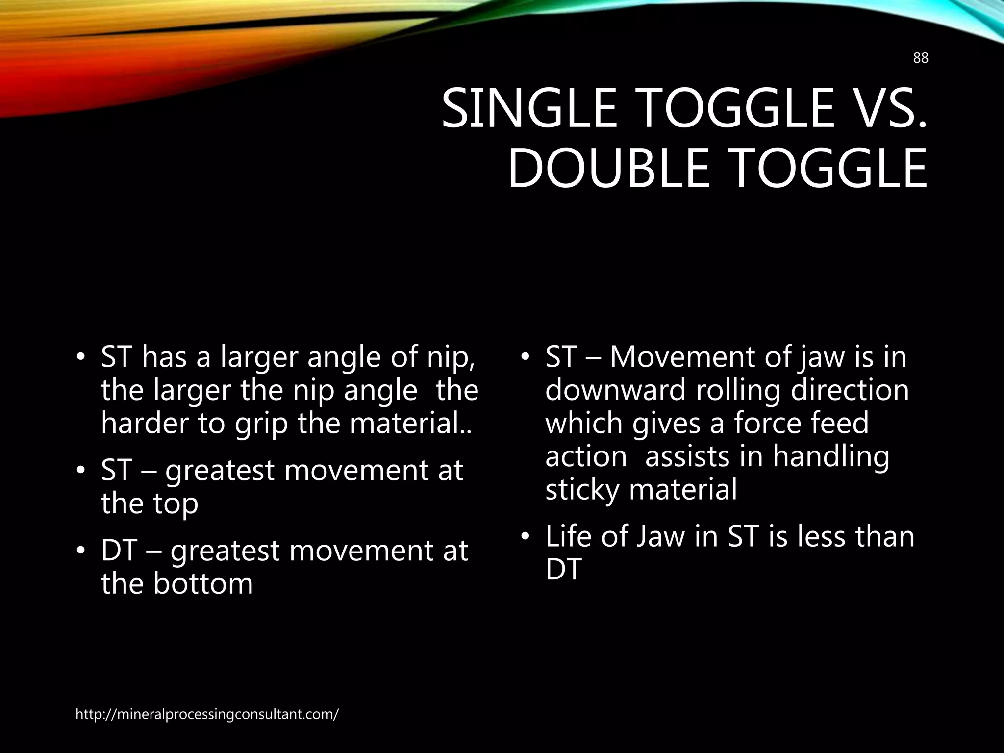 SINGLE TOGGLE VS.
DOUBLE TOGGLE
• ST has a larger angle of nip,
the larger the nip angle the
harder to grip the material..
• ST – greatest movement at
the top
• DT – greatest movement at
the bottom
• ST – Movement of jaw is in
downward rolling direction
which gives a force feed
action assists in handling
sticky material
• Life of Jaw in ST is less than
DT
http://mineralprocessingconsultant.com/
88
 