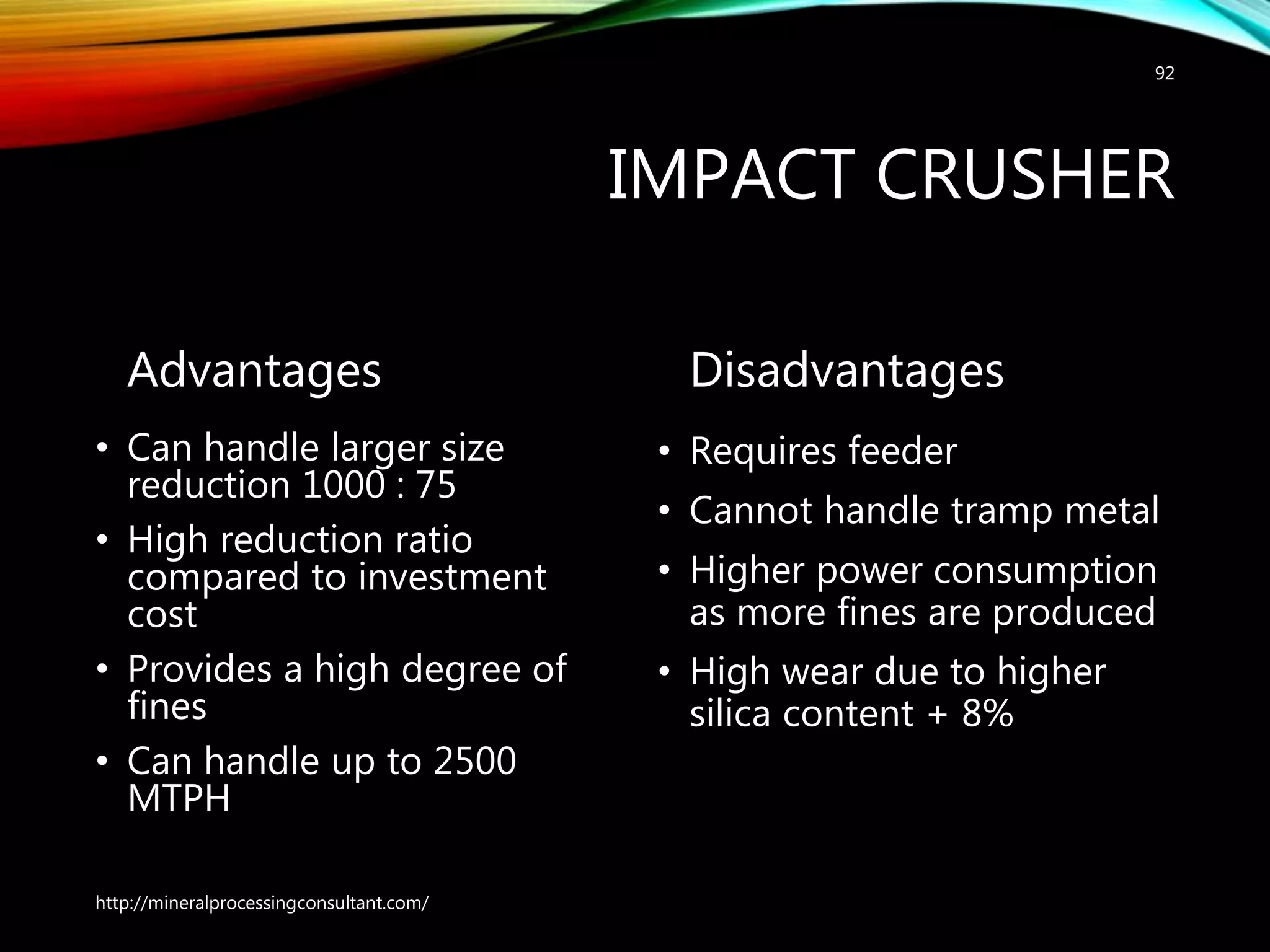 IMPACT CRUSHER
Advantages
• Can handle larger size
reduction 1000 : 75
• High reduction ratio
compared to investment
cost
• Provides a high degree of
fines
• Can handle up to 2500
MTPH
Disadvantages
• Requires feeder
• Cannot handle tramp metal
• Higher power consumption
as more fines are produced
• High wear due to higher
silica content + 8%
http://mineralprocessingconsultant.com/
92
 