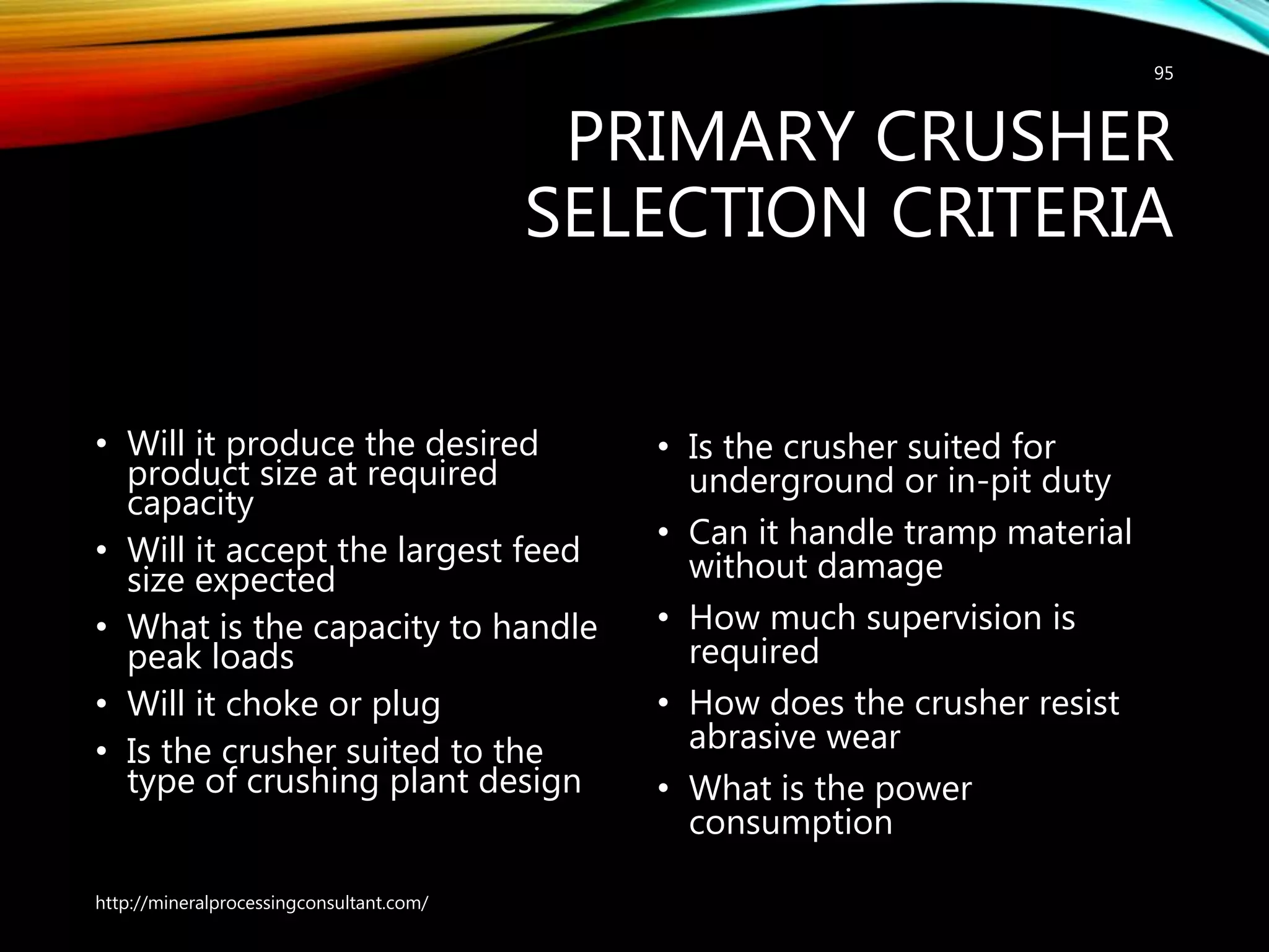 PRIMARY CRUSHER
SELECTION CRITERIA
• Will it produce the desired
product size at required
capacity
• Will it accept the largest feed
size expected
• What is the capacity to handle
peak loads
• Will it choke or plug
• Is the crusher suited to the
type of crushing plant design
• Is the crusher suited for
underground or in-pit duty
• Can it handle tramp material
without damage
• How much supervision is
required
• How does the crusher resist
abrasive wear
• What is the power
consumption
http://mineralprocessingconsultant.com/
95
 