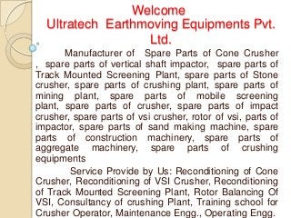 Welcome
  Ultratech Earthmoving Equipments Pvt.
                  Ltd.
       Manufacturer of Spare Parts of Cone Crusher
, spare parts of vertical shaft impactor, spare parts of
Track Mounted Screening Plant, spare parts of Stone
crusher, spare parts of crushing plant, spare parts of
mining plant, spare parts of mobile screening
plant, spare parts of crusher, spare parts of impact
crusher, spare parts of vsi crusher, rotor of vsi, parts of
impactor, spare parts of sand making machine, spare
parts of construction machinery, spare parts of
aggregate machinery, spare parts of crushing
equipments
        Service Provide by Us: Reconditioning of Cone
Crusher, Reconditioning of VSI Crusher, Reconditioning
of Track Mounted Screening Plant, Rotor Balancing Of
VSI, Consultancy of crushing Plant, Training school for
Crusher Operator, Maintenance Engg., Operating Engg.
 