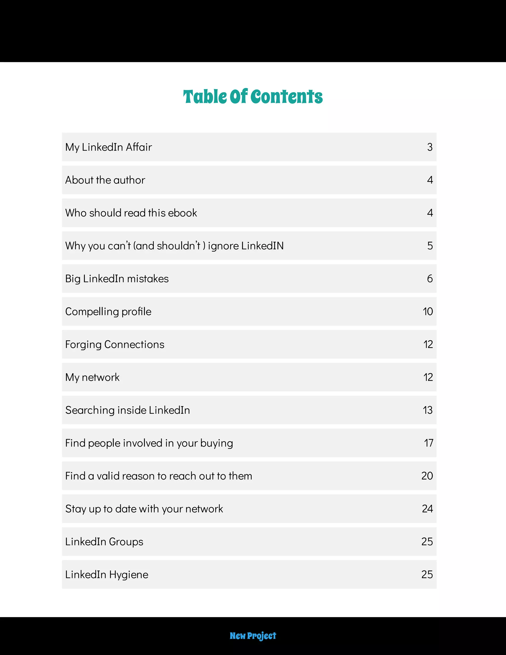 TableOfContents
My LinkedIn A air 3
About the author 4
Who should read this ebook 4
Why you can’t (and shouldn’t ) ignore LinkedIN 5
Big LinkedIn mistakes 6
Compelling pro le 10
Forging Connections 12
My network 12
Searching inside LinkedIn 13
Find people involved in your buying 17
Find a valid reason to reach out to them 20
Stay up to date with your network 24
LinkedIn Groups 25
LinkedIn Hygiene 25
NewProject
 