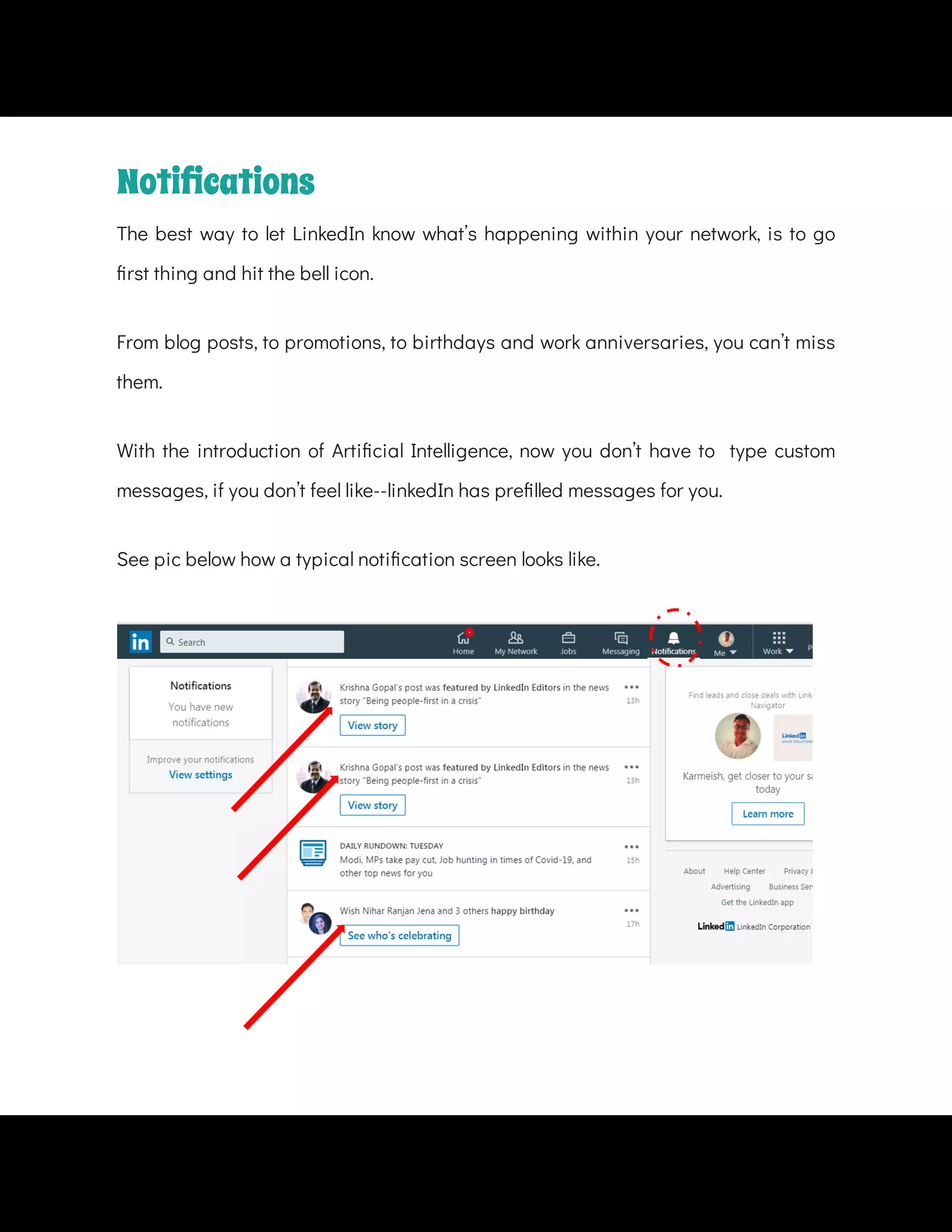 From blog posts, to promotions, to birthdays and work anniversaries, you can’t miss
them.
See pic below how a typical noti cation screen looks like.
Notiﬁcations
The best way to let LinkedIn know what’s happening within your network, is to go
rst thing and hit the bell icon.
With the introduction of Arti cial Intelligence, now you don’t have to   type custom
messages, if you don’t feel like--linkedIn has pre lled messages for you.
 