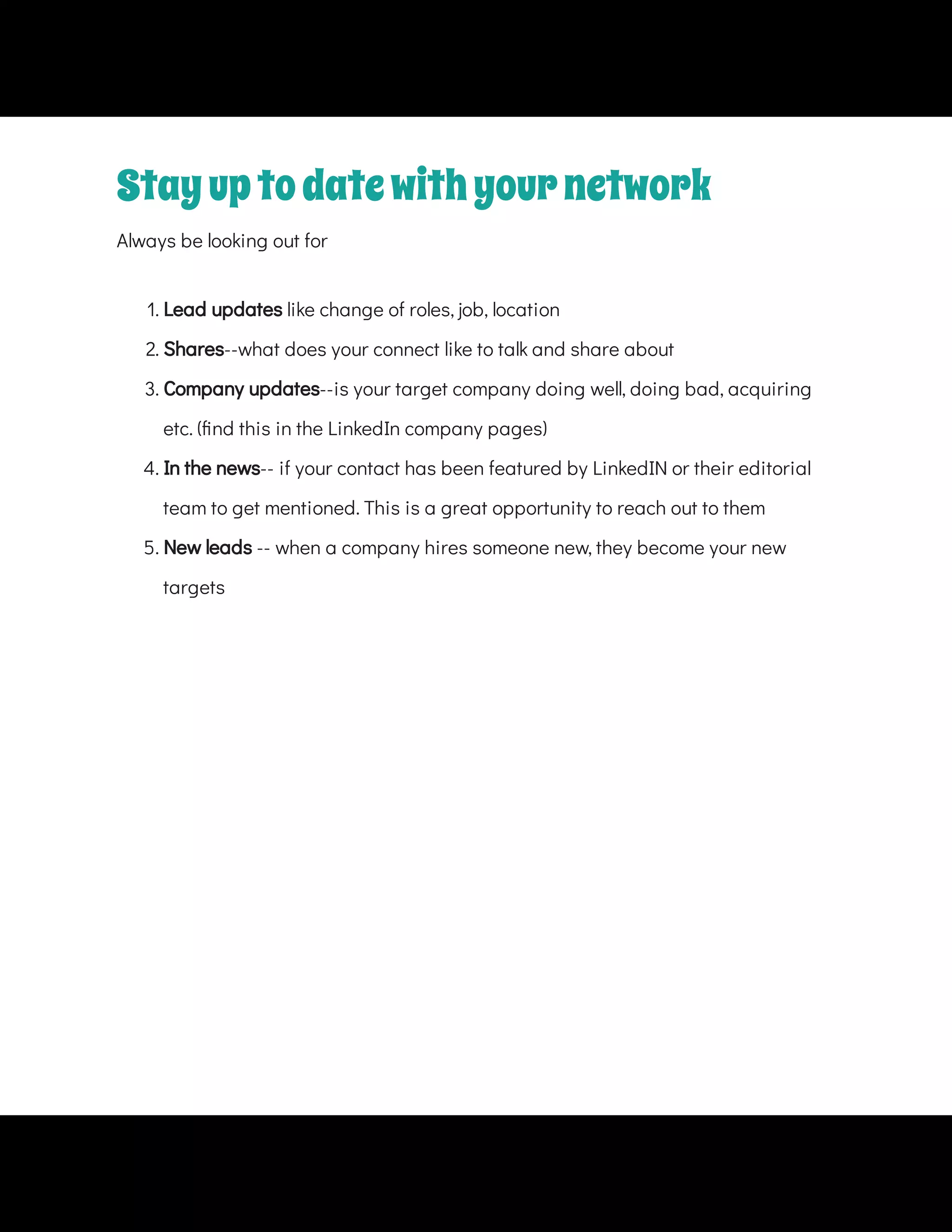 Always be looking out for
1. Lead updates like change of roles, job, location
2. Shares--what does your connect like to talk and share about
4. In the news-- if your contact has been featured by LinkedIN or their editorial
team to get mentioned. This is a great opportunity to reach out to them
5. New leads -- when a company hires someone new, they become your new
targets
Stayuptodatewithyournetwork
3. Company updates--is your target company doing well, doing bad, acquiring
etc. ( nd this in the LinkedIn company pages)
 