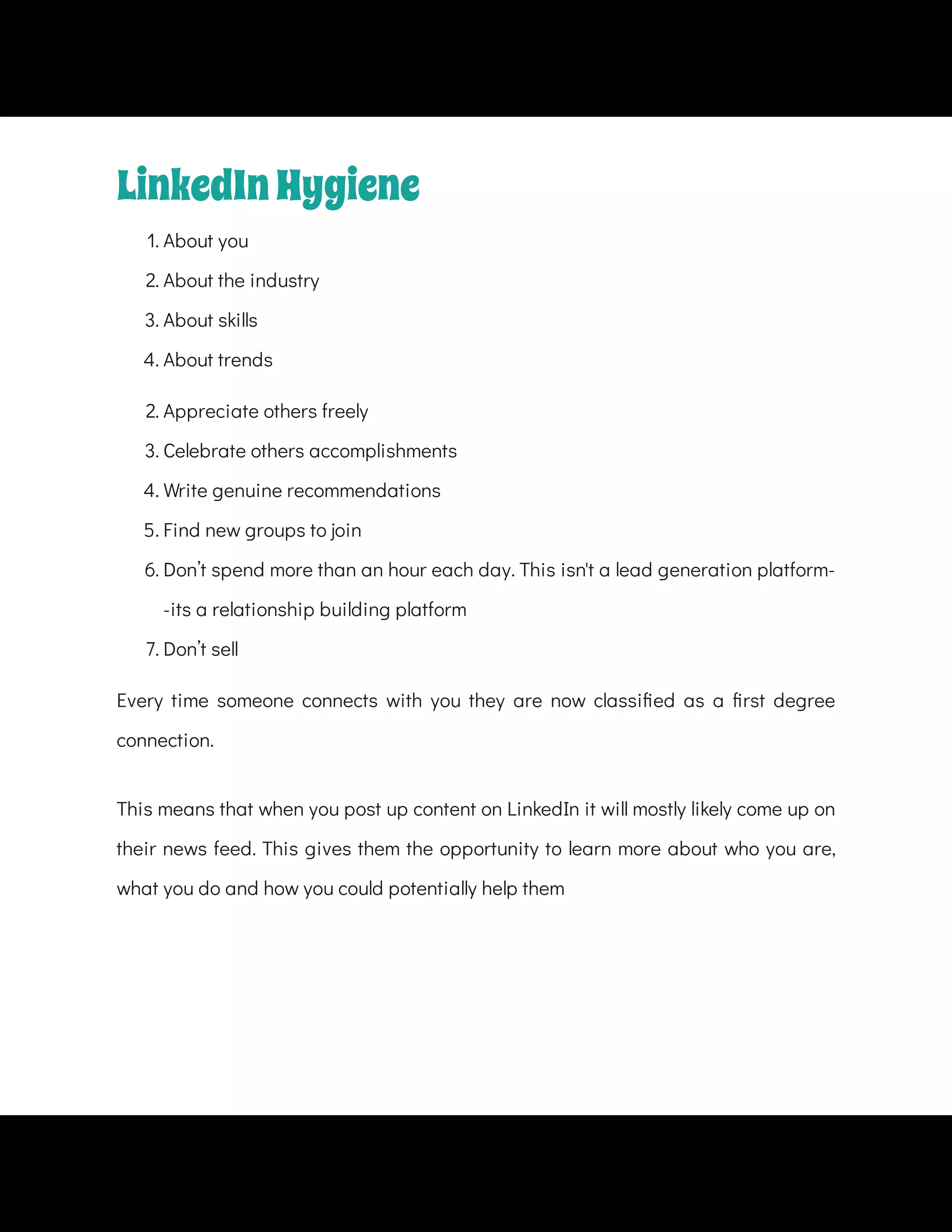 1. About you
2. About the industry
3. About skills
4. About trends
2. Appreciate others freely
3. Celebrate others accomplishments
4. Write genuine recommendations
5. Find new groups to join
6. Don’t spend more than an hour each day. This isn't a lead generation platform-
-its a relationship building platform
7. Don’t sell
Every time someone connects with you they are now classi ed as a rst degree
connection.
This means that when you post up content on LinkedIn it will mostly likely come up on
their news feed. This gives them the opportunity to learn more about who you are,
what you do and how you could potentially help them
LinkedInHygiene
 