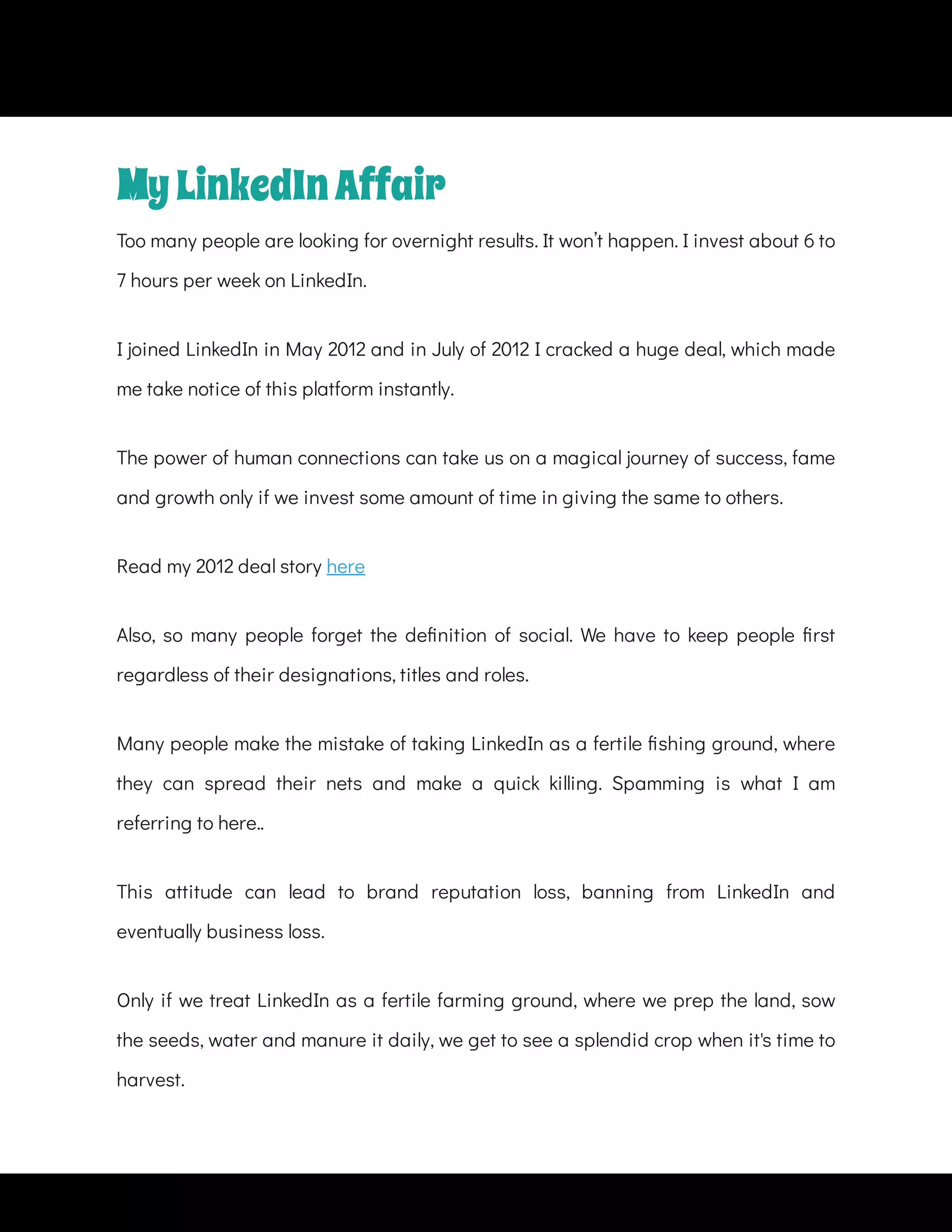 Too many people are looking for overnight results. It won’t happen. I invest about 6 to
7 hours per week on LinkedIn.
I joined LinkedIn in May 2012 and in July of 2012 I cracked a huge deal, which made
me take notice of this platform instantly.
The power of human connections can take us on a magical journey of success, fame
and growth only if we invest some amount of time in giving the same to others.
Read my 2012 deal story here
Also, so many people forget the de nition of social. We have to keep people rst
regardless of their designations, titles and roles.
Many people make the mistake of taking LinkedIn as a fertile shing ground, where
they can spread their nets and make a quick killing. Spamming is what I am
referring to here..
This attitude can lead to brand reputation loss, banning from LinkedIn and
eventually business loss.
Only if we treat LinkedIn as a fertile farming ground, where we prep the land, sow
the seeds, water and manure it daily, we get to see a splendid crop when it's time to
harvest.
MyLinkedInAffair
 