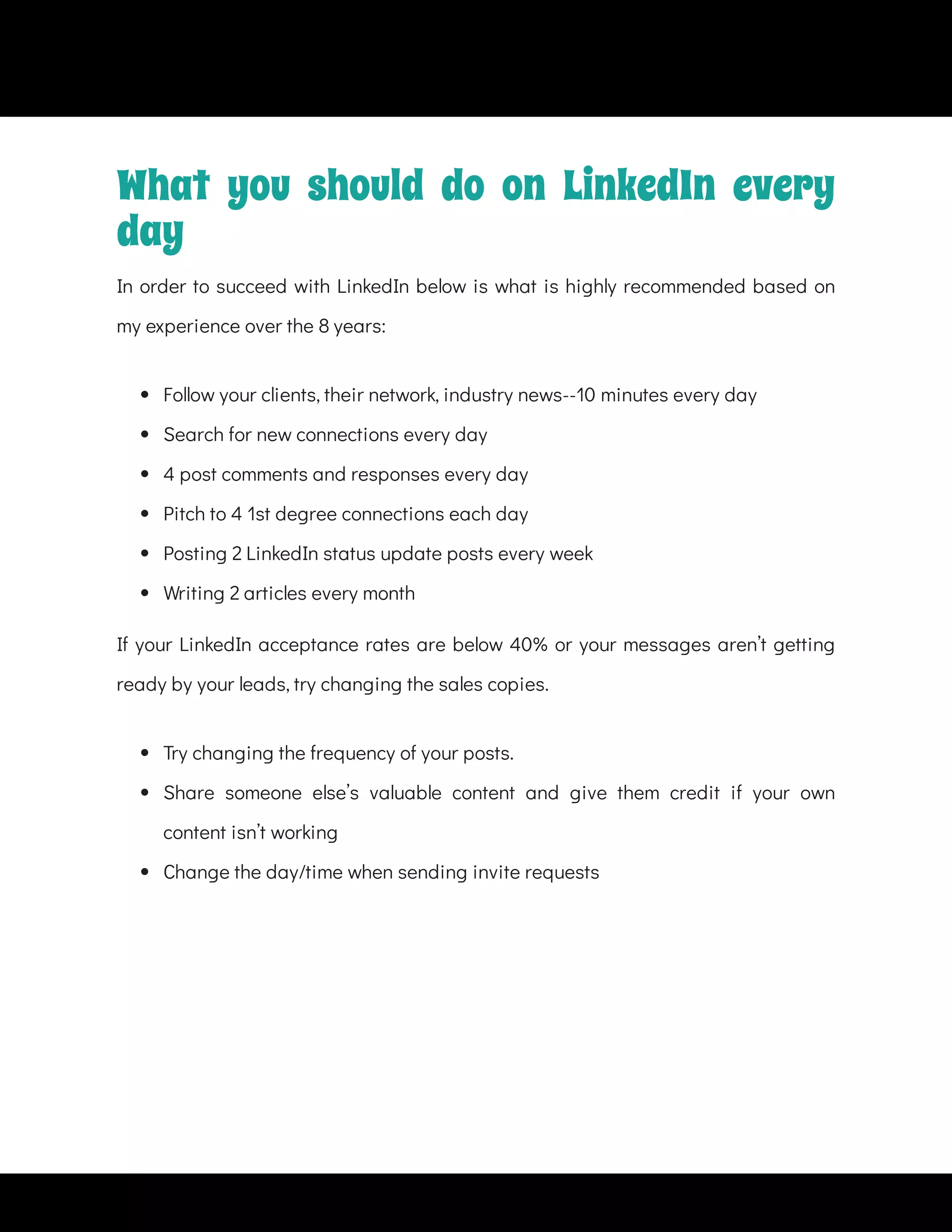  
Follow your clients, their network, industry news--10 minutes every day
 
Search for new connections every day
 
4 post comments and responses every day
 
Pitch to 4 1st degree connections each day
 
Posting 2 LinkedIn status update posts every week
 
Writing 2 articles every month
If your LinkedIn acceptance rates are below 40% or your messages aren’t getting
ready by your leads, try changing the sales copies.
 
Try changing the frequency of your posts.
 
Share someone else’s valuable content and give them credit if your own
content isn’t working
 
Change the day/time when sending invite requests
What you should do on LinkedIn every
day
In order to succeed with LinkedIn below is what is highly recommended based on
my experience over the 8 years:
 