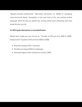 “Results-oriented professional," "Motivated self-starter" or "Skilled at managing
cross-functional teams." Everybody is sick and tired of this say-nothing zombie
language. Write the way you speak! Your writing will be more interesting and more
powerful when you do.
Please don’t simply put your tenure as   “Founder at XYZ.com from 2000 to 2008”.
Instead write “Founder at XYZ.com from 2000 to 2008.
 
Grew the company 10X in revenues.
 
Handed over large ESOPs to employees.
 
Achieved highest client satisfaction rating in 2009
# 4 Writing job descriptions vs accomplishments
 