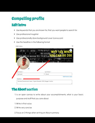 Compellingproﬁle
Editintro
 
Use keywords that you are known for, that you want people to search for.
 
Use professional mugshot
 
Use professionally done background cover (canva.com)
 
Use the headline in the following format
TheAbout section
1. is an open canvas to write about your accomplishments, what is your basic
purpose and stu that you care about.
1. Write in rst voice
2. Write very concise
2. Focus on 3 things when writing an About summary
 