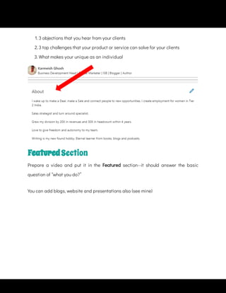 1. 3 objections that you hear from your clients
2. 3 top challenges that your product or service can solve for your clients
3. What makes your unique as an individual
Featured Section
Prepare a video and put it in the Featured  section--it should answer the basic
question of “what you do?”
You can add blogs, website and presentations also (see mine)
 