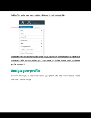 Golden tip: Use the background picture on your LinkedIn pro le to show a bit of your
out-of-work life, such as sports you participate in, places you’ve been, or events
you’ve spoken at.
Analyzeyourproﬁle
LinkedIn allows you to see who’s viewed your pro le. The free version allows you to
only see 3 people though.
Golden Tip: Make sure you complete all the sections in your pro le
 