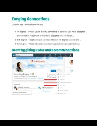 ForgingConnections
LinkedIn has 3 levels of connections
1. 1st-degree – People you're directly connected to because you have accepted
their invitation to connect, or they have accepted your invitation. ...
2. 2nd-degree – People who are connected to your 1st-degree connections. ...
3. 3rd-degree – People who are connected to your 2nd-degree connections.
StartbygivingKudosandRecommendations
 