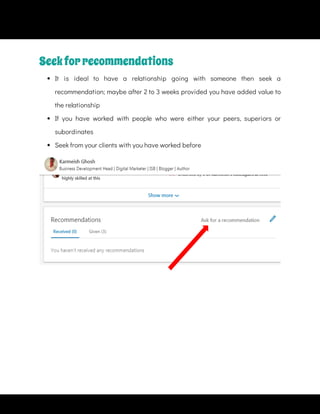  
It is ideal to have a relationship going with someone then seek a
recommendation; maybe after 2 to 3 weeks provided you have added value to
the relationship
 
If you have worked with people who were either your peers, superiors or
subordinates
 
Seek from your clients with you have worked before
Seekforrecommendations
 