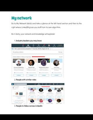 Mynetwork
Go to My Network (daily) and take a glance at the left hand section and then to the
right where LinkedIN gives you stu from its own algorithm.
Do it daily, your network and knowledge will explode!
1. Industry leaders you may know
2. People with similar roles
3. People to follow across LinkedIn
 