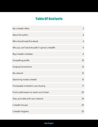 TableOfContents
My LinkedIn A air 3
About the author 4
Who should read this ebook 4
Why you can’t (and shouldn’t ) ignore LinkedIN 5
Big LinkedIn mistakes 6
Compelling pro le 10
Forging Connections 12
My network 12
Searching inside LinkedIn 13
Find people involved in your buying 17
Find a valid reason to reach out to them 20
Stay up to date with your network 24
LinkedIn Groups 25
LinkedIn Hygiene 25
NewProject
 
