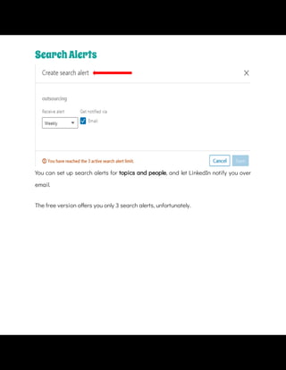 You can set up search alerts for topics and people, and let LinkedIn notify you over
email.
The free version o ers you only 3 search alerts, unfortunately.
SearchAlerts
 