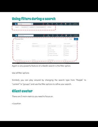 Again a very powerful feature of LinkedIn search is the lter option.
Use all lter options
Similarly you can play around by changing the search type from “People” to
“content” to “groups” and use the lter options to re ne your search.
Clientavatar
There are 5 main metrics you need to focus on:
• Location
Usingﬁltersduringasearch
 