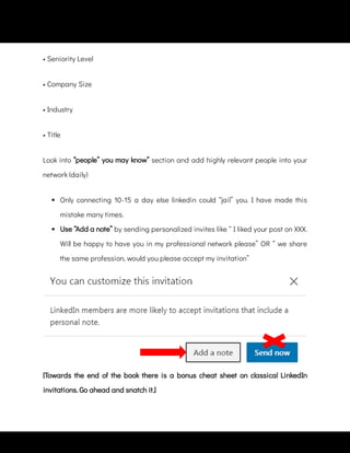 • Company Size
• Industry
• Title
Look into “people” you may know” section and add highly relevant people into your
network (daily)
 
Only connecting 10-15 a day else linkedin could “jail” you. I have made this
mistake many times.
 
Use “Add a note” by sending personalized invites like “ I liked your post on XXX.
Will be happy to have you in my professional network please” OR “ we share
the same profession, would you please accept my invitation”
[Towards the end of the book there is a bonus cheat sheet on classical LinkedIn
invitations. Go ahead and snatch it.]
• Seniority Level
 