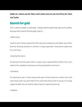 Golden tip : Always use the “Add a note” button and not rush into hitting the “Send
now” button
Searchforgold
This is where LinkedIn is solid gold.   I always look through these executive’s pro les,
because that’s where I nd the gold. Look for :
• Work history
I want to see if I know anyone from their previous companies and, better yet, at their
level too. Knowing someone in common is huge, especially if that person used to be
his or her boss.
• How big their job is
I’m seeing if I’ve had a job similar in scope, size or responsibility to theirs. If so, I can
relate to the complexity, the pressure, the typical patterns and so on.
• Schooling
I’m checking to see if I know anyone who went to that school at a similar time. You’ll
never know, and if you don't look for this you’ll never nd out. But if you do, it’s a huge
rapport builder. You can mention sports teams or special events too.
• Hobbies
 