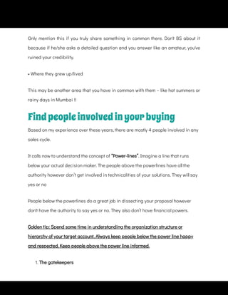 Only mention this if you truly share something in common there. Don't BS about it
because if he/she asks a detailed question and you answer like an amateur, you've
ruined your credibility.
• Where they grew up/lived
This may be another area that you have in common with them – like hot summers or
rainy days in Mumbai !!
Findpeopleinvolvedinyourbuying
Based on my experience over these years, there are mostly 4 people involved in any
sales cycle.
It calls now to understand the concept of “Power-lines”. Imagine a line that runs
below your actual decision maker. The people above the powerlines have all the
authority however don’t get involved in technicalities of your solutions. They will say
yes or no
People below the powerlines do a great job in dissecting your proposal however
don't have the authority to say yes or no. They also don’t have nancial powers.
Golden tip: Spend some time in understanding the organization structure or
hierarchy of your target account. Always keep people below the power line happy
and respected. Keep people above the power line informed.
1. The gatekeepers
 