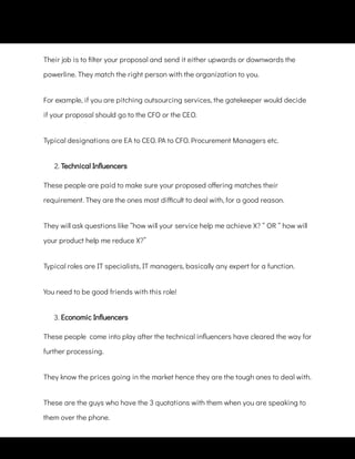 Their job is to lter your proposal and send it either upwards or downwards the
powerline. They match the right person with the organization to you.
For example, if you are pitching outsourcing services, the gatekeeper would decide
if your proposal should go to the CFO or the CEO.
Typical designations are EA to CEO. PA to CFO. Procurement Managers etc.
2. Technical In uencers
These people are paid to make sure your proposed o ering matches their
requirement. They are the ones most di cult to deal with, for a good reason.
They will ask questions like “how will your service help me achieve X? “ OR “ how will
your product help me reduce X?”
Typical roles are IT specialists, IT managers, basically any expert for a function.
You need to be good friends with this role!
3. Economic In uencers
These people  come into play after the technical in uencers have cleared the way for
further processing.
They know the prices going in the market hence they are the tough ones to deal with.
These are the guys who have the 3 quotations with them when you are speaking to
them over the phone.
 