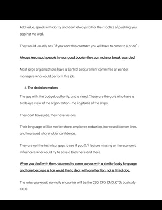 Add value, speak with clarity and don’t always fall for their tactics of pushing you
against the wall.
They would usually say “if you want this contract, you will have to come to X price” .
Always keep such people in your good books--they can make or break your deal
Most large organizations have a Central procurement committee or vendor
managers who would perform this job.
4. The decision makers
The guy with the budget, authority, and a need. These are the guys who have a
birds eye view of the organization--the captains of the ships.
They don't have jobs, they have visions.
Their language will be market share, employee reduction, increased bottom lines,
and improved shareholder con dence.
They are not the technical guys to see if you X, Y feature missing or the economic
in uencers who would try to save a buck here and there.
When you deal with them, you need to come across with a similar body language
and tone because a lion would like to deal with another lion, not a timid dog.
The roles you would normally encounter will be the CEO, CFO, CMO, CTO, basically
CXOs.
 