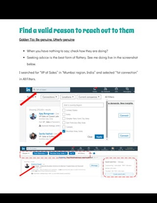 Findavalidreasontoreachouttothem
Golden Tip: Be genuine. Utterly genuine
 
When you have nothing to say; check how they are doing?
 
Seeking advice is the best form of attery. See me doing live in the screenshot
below.
I searched for “VP of Sales” in “Mumbai region, India” and selected “1st connection”
in All Filters.
 