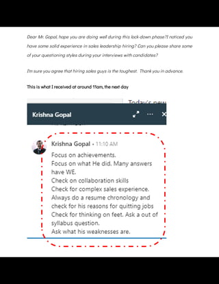 Dear Mr. Gopal, hope you are doing well during this lock-down phase?I noticed you
have some solid experience in sales leadership hiring? Can you please share some
of your questioning styles during your interviews with candidates?
I'm sure you agree that hiring sales guys is the toughest.  Thank you in advance.
This is what I received at around 11am, the next day
 