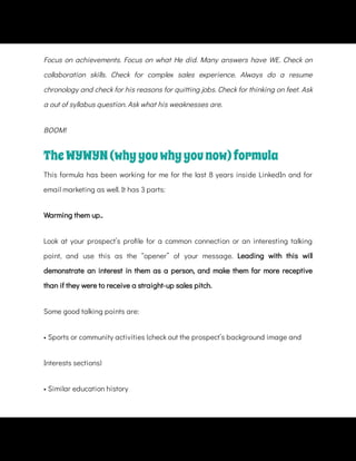 Focus on achievements. Focus on what He did. Many answers have WE. Check on
collaboration skills. Check for complex sales experience. Always do a resume
chronology and check for his reasons for quitting jobs. Check for thinking on feet. Ask
a out of syllabus question. Ask what his weaknesses are.
BOOM!
TheWYWYN(whyyouwhyyounow)formula
This formula has been working for me for the last 8 years inside LinkedIn and for
email marketing as well. It has 3 parts:
Warming them up..
Look at your prospect’s pro le for a common connection or an interesting talking
point, and use this as the “opener” of your message. Leading with this will
demonstrate an interest in them as a person, and make them far more receptive
than if they were to receive a straight-up sales pitch.
Some good talking points are:
• Sports or community activities (check out the prospect’s background image and
Interests sections)
• Similar education history
 
