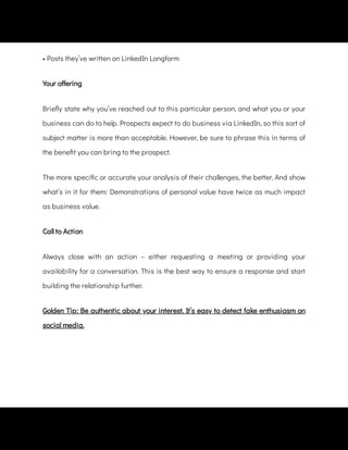 • Posts they’ve written on LinkedIn Longform
Your o ering
Brie y state why you’ve reached out to this particular person, and what you or your
business can do to help. Prospects expect to do business via LinkedIn, so this sort of
subject matter is more than acceptable. However, be sure to phrase this in terms of
the bene t you can bring to the prospect.
The more speci c or accurate your analysis of their challenges, the better. And show
what’s in it for them: Demonstrations of personal value have twice as much impact
as business value.
Call to Action
Always close with an action – either requesting a meeting or providing your
availability for a conversation. This is the best way to ensure a response and start
building the relationship further.
Golden Tip: Be authentic about your interest. It’s easy to detect fake enthusiasm on
social media.
 