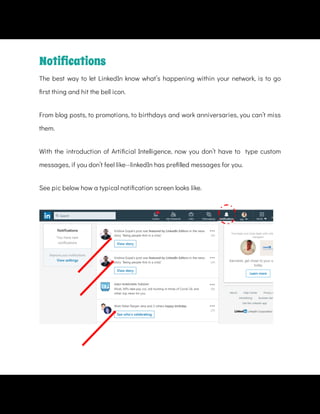 From blog posts, to promotions, to birthdays and work anniversaries, you can’t miss
them.
See pic below how a typical noti cation screen looks like.
Notiﬁcations
The best way to let LinkedIn know what’s happening within your network, is to go
rst thing and hit the bell icon.
With the introduction of Arti cial Intelligence, now you don’t have to   type custom
messages, if you don’t feel like--linkedIn has pre lled messages for you.
 