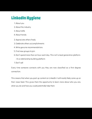 1. About you
2. About the industry
3. About skills
4. About trends
2. Appreciate others freely
3. Celebrate others accomplishments
4. Write genuine recommendations
5. Find new groups to join
6. Don’t spend more than an hour each day. This isn't a lead generation platform-
-its a relationship building platform
7. Don’t sell
Every time someone connects with you they are now classi ed as a rst degree
connection.
This means that when you post up content on LinkedIn it will mostly likely come up on
their news feed. This gives them the opportunity to learn more about who you are,
what you do and how you could potentially help them
LinkedInHygiene
 