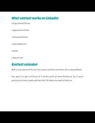 • Appreciation Posts
• Topical/Opinion
• Hacks
• Data Driven
Both in your personal life and your career and then write them all in a spreadsheet.
Your goal is to get a minimum of 3 months worth of ideas ushed out. So, if you’re
posting two times a week well then that’s 24 ideas you need to ush out.
WhatcontentworksonLinkedIn
• Inspirational Stories
• Educational Posts
Contentcalendar
 