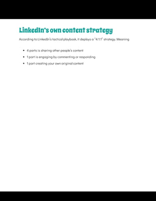 LinkedIn’sowncontentstrategy
According to LinkedIn’s tactical playbook, it deploys a “4:1:1” strategy. Meaning
 
4 parts is sharing other people’s content
 
1 part is engaging by commenting or responding
 
1 part creating your own original content
 