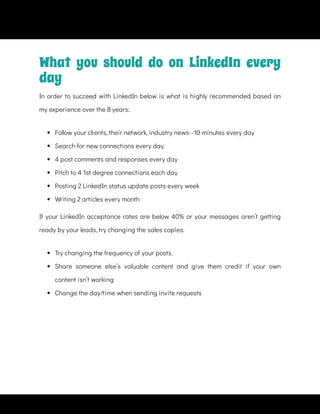  
Follow your clients, their network, industry news--10 minutes every day
 
Search for new connections every day
 
4 post comments and responses every day
 
Pitch to 4 1st degree connections each day
 
Posting 2 LinkedIn status update posts every week
 
Writing 2 articles every month
If your LinkedIn acceptance rates are below 40% or your messages aren’t getting
ready by your leads, try changing the sales copies.
 
Try changing the frequency of your posts.
 
Share someone else’s valuable content and give them credit if your own
content isn’t working
 
Change the day/time when sending invite requests
What you should do on LinkedIn every
day
In order to succeed with LinkedIn below is what is highly recommended based on
my experience over the 8 years:
 