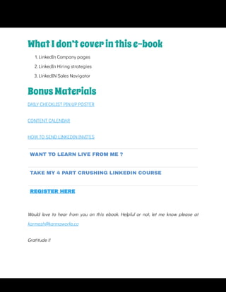 DAILY CHECKLIST PIN UP POSTER
CONTENT CALENDAR
HOW TO SEND LINKEDIN INVITES
WANT TO LEARN LIVE FROM ME ?
TAKE MY 4 PART CRUSHING LINKEDIN COURSE
REGISTER HERE
Would love to hear from you on this ebook. Helpful or not, let me know please at
karmesh@karmaworks.co
Gratitude !!
WhatIdon’tcoverinthise-book
1. LinkedIn Company pages
2. LinkedIn Hiring strategies
3. LinkedIN Sales Navigator
BonusMaterials
 
