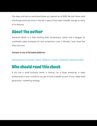 The steps and tactics mentioned below are relevant as of 2020. We don’t know what
will change tomorrow since in the last 3 years, I have seen LinkedIn change so many
of its features.
Connect on any of the below platforms:
Karmaworks.co  |  LinkedIn  | Quora  | Medium  | Twitter  | Facebook  | SalesDawg Blog
Abouttheauthor
Karmeish Ghosh is a Side Hustling Dad, Intrapreneur, author and a blogger on
unorthodox sales strategies for tech companies. Lives in Mumbai, loves food, fast
bikes and cars.
Whoshouldreadthisebook
If you are a small business owner, a startup, run a large enterprise, a sales
professional or even in politics, you got to have LinkedIn as part of your sales/ lead
generation / marketing strategy.
 