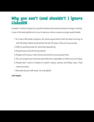 1. It’s now a Microsoft company, the same organization that has been serving us
with Windows, Word and Excel for the last 30 years, They can’t go wrong!
2. 500 mn professionals for unlimited networking.
3. Powerhouse of hard hitting content
4. People with money, intent, fame and authority are present here
5. You can propel your business extremely fast regardless of where you are today
6. People don’t come to linkedin to watch videos, memes and follow news. They
mean business.
7. Boundaries just melt away; its truly global
Let’s begin..
Why you can’t (and shouldn’t ) ignore
LinkedIN
LinkedIn is where hungry-for-growth professionals and businesses hangout making
it one of the best platforms for you to sell your online courses and get quality leads.
 