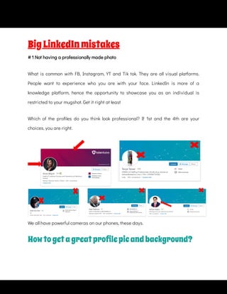 What is common with FB, Instagram, YT and Tik tok. They are all visual platforms.
People want to experience who you are with your face. LinkedIn is more of a
knowledge platform, hence the opportunity to showcase you as an individual is
restricted to your mugshot. Get it right at least
Which of the pro les do you think look professional? If 1st and the 4th are your
choices, you are right.  
BigLinkedInmistakes
# 1 Not having a professionally made photo
We all have powerful cameras on our phones, these days.
Howtogetagreatproﬁlepicandbackground?
 