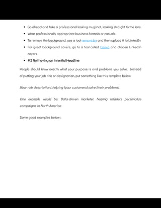  
Go ahead and take a professional looking mugshot, looking straight to the lens.
 
Wear professionally appropriate business formals or casuals
 
To remove the background, use a tool remove.bg and then upload it to LinkedIn
 
For great background covers, go to a tool called Canva and choose LinkedIn
covers
People should know exactly what your purpose is and problems you solve.   Instead
of putting your job title or designation, put something like this template below.
[Your role description], helping [your customers] solve [their problems].
One example would be: Data-driven marketer, helping retailers personalize
campaigns in North America
 
# 2 Not having an intentful Headline
Some good examples below :
 