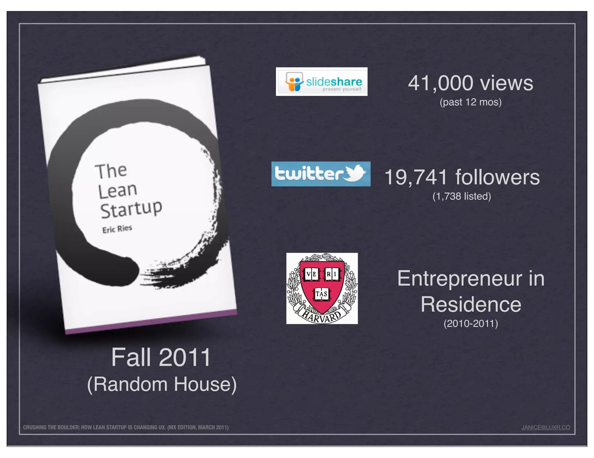 41,000 views
                                                                                       (past 12 mos)




                                                                                  19,741 followers
                                                                                      (1,738 listed)




                                                                                   Entrepreneur in
                                                                                     Residence
                                                                                        (2010-2011)


                                 Fall 2011
                        (Random House)
CRUSHING THE BOULDER: HOW LEAN STARTUP IS CHANGING UX. (MX EDITION, MARCH 2011)                        JANICE@LUXR.CO
 