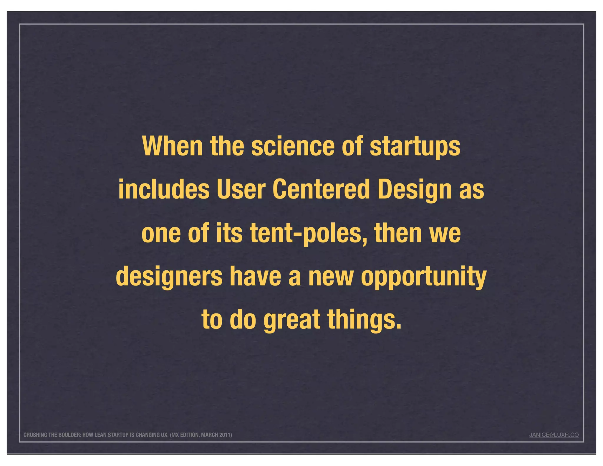 When the science of startups
                                   includes User Centered Design as
                                            one of its tent-poles, then we
                                  designers have a new opportunity
                                                                   to do great things.


CRUSHING THE BOULDER: HOW LEAN STARTUP IS CHANGING UX. (MX EDITION, MARCH 2011)          JANICE@LUXR.CO
 